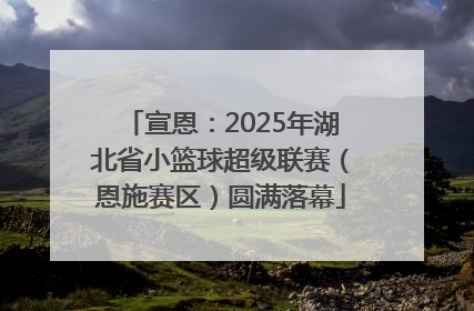 宣恩：2025年湖北省小篮球超级联赛（恩施赛区）圆满落幕