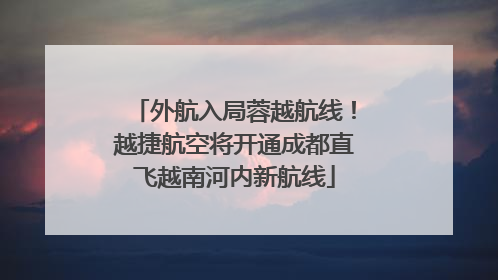 外航入局蓉越航线！越捷航空将开通成都直飞越南河内新航线