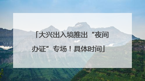 大兴出入境推出“夜间办证”专场！具体时间