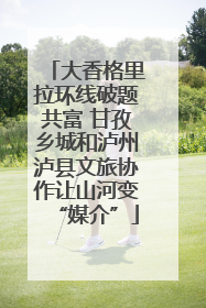 大香格里拉环线破题共富 甘孜乡城和泸州泸县文旅协作让山河变“媒介”