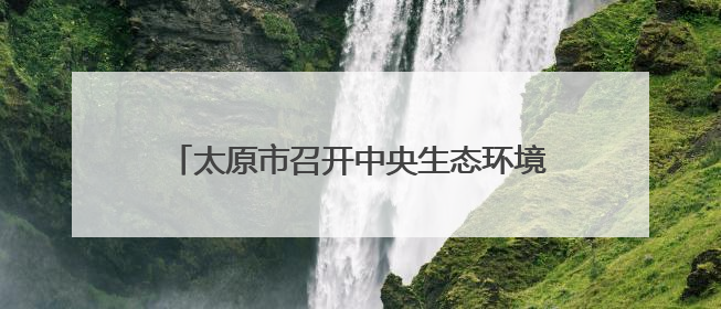 太原市召开中央生态环境保护督察问题整改推进会