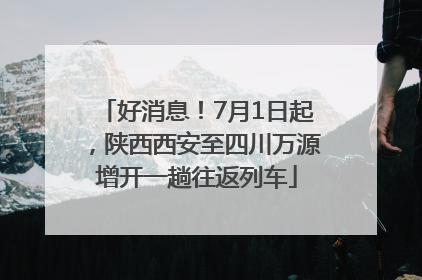 好消息！7月1日起，陕西西安至四川万源增开一趟往返列车