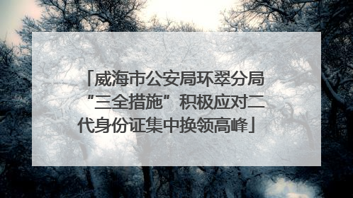 威海市公安局环翠分局“三全措施”积极应对二代身份证集中换领高峰