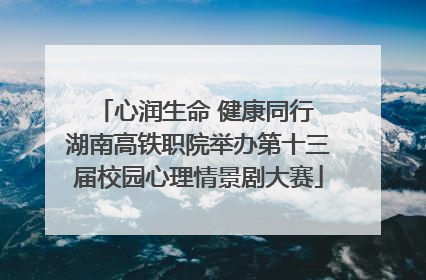 心润生命 健康同行 湖南高铁职院举办第十三届校园心理情景剧大赛