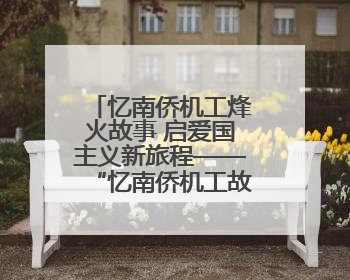 忆南侨机工烽火故事 启爱国主义新旅程——“忆南侨机工故事”云南行主题宣传推广活动圆满收官