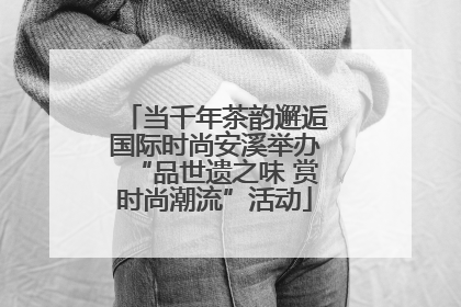 当千年茶韵邂逅国际时尚安溪举办“品世遗之味 赏时尚潮流”活动