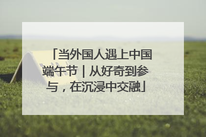 当外国人遇上中国端午节｜从好奇到参与，在沉浸中交融