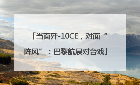 当面歼-10CE，对面“阵风”：巴黎航展对台戏