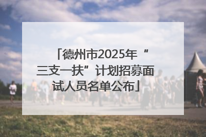 德州市2025年“三支一扶”计划招募面试人员名单公布