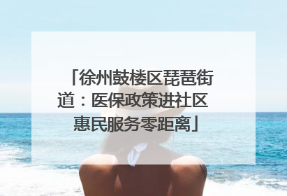 徐州鼓楼区琵琶街道：医保政策进社区 惠民服务零距离