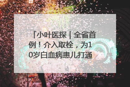 小叶医探｜全省首例！介入取栓，为10岁白血病患儿打通生命之“脉”