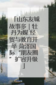 山东友城故事多｜牡丹为媒 经贸与教育并举 菏泽国际“朋友圈”扩容升级