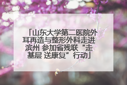 山东大学第二医院外耳再造与整形外科走进滨州 参加省残联“走基层 送康复”行动