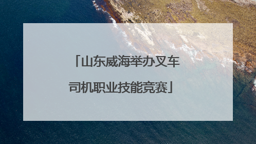 山东威海举办叉车司机职业技能竞赛