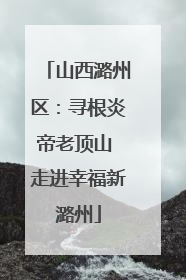 山西潞州区：寻根炎帝老顶山 走进幸福新潞州