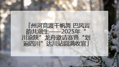 州河竞渡千帆舞 巴风賨韵共潮生——2025年“川渝陕”龙舟邀请赛暨“划遍四川”达川站圆满收官