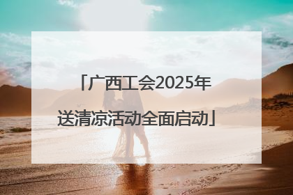 广西工会2025年送清凉活动全面启动