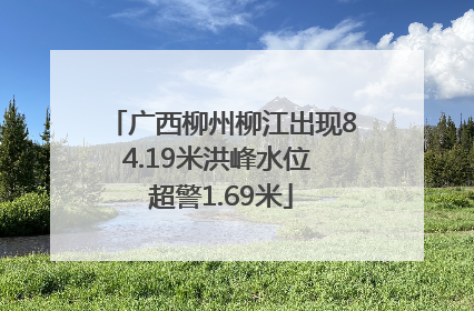 广西柳州柳江出现84.19米洪峰水位 超警1.69米
