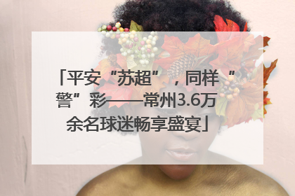 平安“苏超”，同样“警”彩——常州3.6万余名球迷畅享盛宴