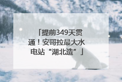 提前349天贯通！安哥拉最大水电站“湖北造”