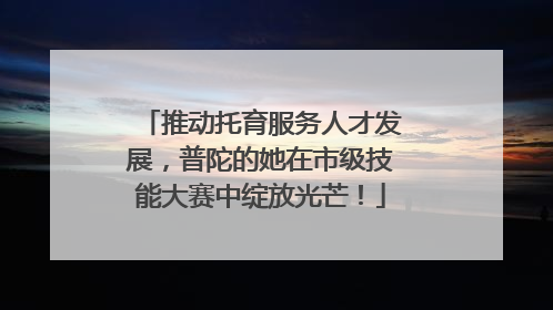 推动托育服务人才发展，普陀的她在市级技能大赛中绽放光芒！