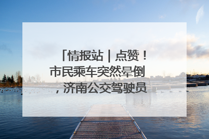 情报站｜点赞！市民乘车突然晕倒，济南公交驾驶员和乘客热心相助