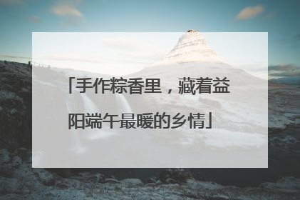手作粽香里，藏着益阳端午最暖的乡情