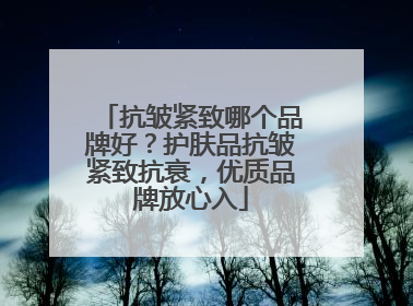 抗皱紧致哪个品牌好？护肤品抗皱紧致抗衰，优质品牌放心入