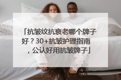 抗皱纹抗衰老哪个牌子好？30+抗皱护理指南，公认好用抗皱牌子