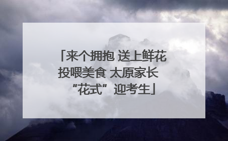 来个拥抱 送上鲜花 投喂美食 太原家长“花式”迎考生