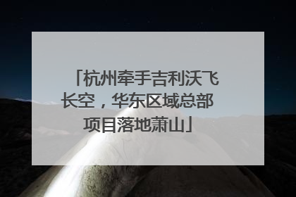 杭州牵手吉利沃飞长空，华东区域总部项目落地萧山