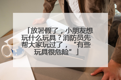 放暑假了，小朋友想玩什么玩具？消防员先帮大家玩过了，“有些玩具很危险”