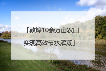 敦煌10余万亩农田实现高效节水灌溉