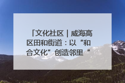 文化社区｜威海高区田和街道：以“和合文化”创造邻里“和合之美”