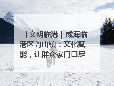 文明临港｜威海临港区蔄山镇：文化赋能，让群众家门口尽享幸福生活