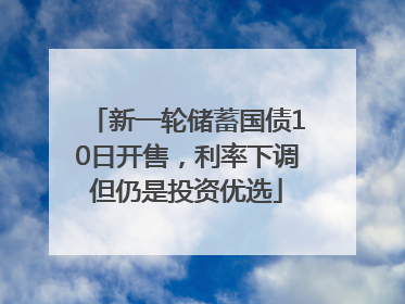 新一轮储蓄国债10日开售，利率下调但仍是投资优选