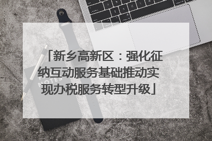 新乡高新区：强化征纳互动服务基础推动实现办税服务转型升级