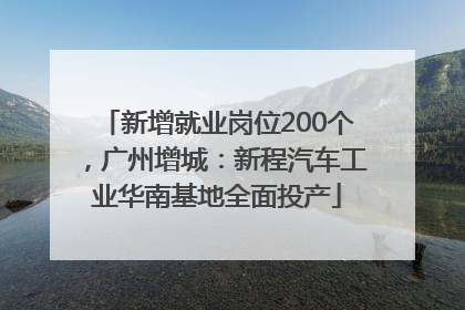 新增就业岗位200个，广州增城：新程汽车工业华南基地全面投产