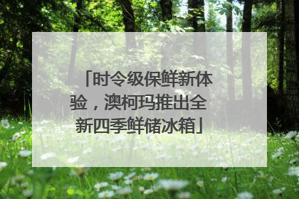时令级保鲜新体验，澳柯玛推出全新四季鲜储冰箱