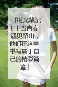 时光笔记⑪丨当青春遇见韶山，他们在这里书写属于自己的精彩篇章