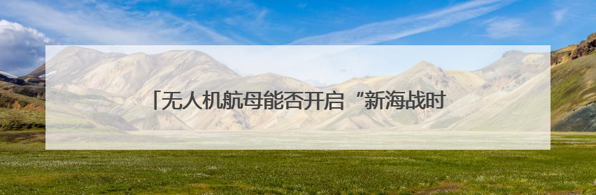 无人机航母能否开启“新海战时代”？曹卫东：尽管具备独特优势但仍无法与传统航母相提并论