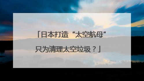 日本打造“太空航母”只为清理太空垃圾？