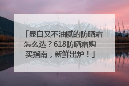 显白又不油腻的防晒霜怎么选？618防晒霜购买指南，新鲜出炉！