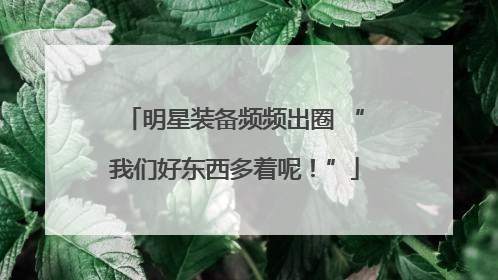 明星装备频频出圈 “我们好东西多着呢！”