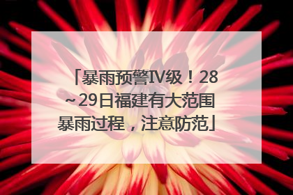 暴雨预警Ⅳ级！28～29日福建有大范围暴雨过程，注意防范