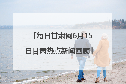 每日甘肃网6月15日甘肃热点新闻回顾