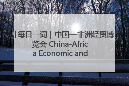 每日一词｜中国—非洲经贸博览会 China-Africa Economic and Trade Expo