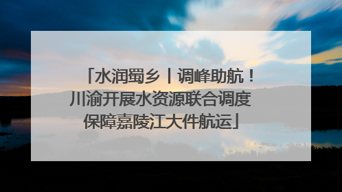 水润蜀乡丨调峰助航！川渝开展水资源联合调度保障嘉陵江大件航运