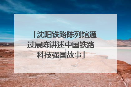 沈阳铁路陈列馆通过展陈讲述中国铁路科技强国故事