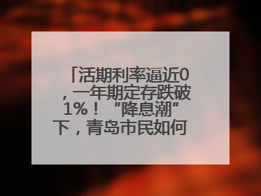 活期利率逼近0，一年期定存跌破1%！“降息潮”下，青岛市民如何理财？
